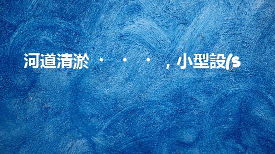 河道清淤，小型設(shè)備助力高效施工